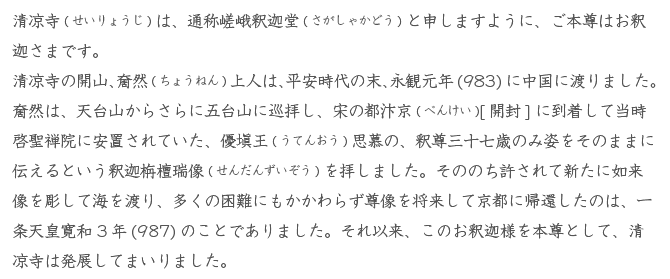 清凉寺(せいりょうじ)は、通称嵯峨釈迦堂(さがしゃかどう)と申しますように、ご本尊はお釈迦さまです。<br /> 清凉寺の開山、奝然(ちょうねん)上人は、平安時代の末、永観元年(983)に中国に渡りました。 奝然は、天台山からさらに五台山に巡拝し、宋の都汴京(べんけい)[開封]に到着して当時啓聖禅院に安置されていた、優塡王(うてんおう)思慕の、釈尊三十七歳のみ姿をそのままに伝えるという釈迦栴檀瑞像(せんだんずいぞう)を拝しました。そののち許されて新たに如来像を彫して海を渡り、多くの困難にもかかわらず尊像を将来して京都に帰還したのは、一条天皇寛和3年(987)のことでありました。それ以来、このお釈迦様を本尊として、清凉寺は発展してまいりました。